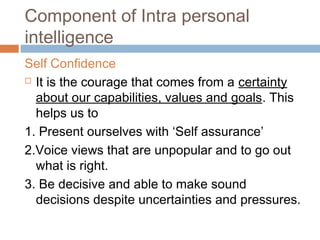 Component of Intra personal
intelligence
Self Confidence
 It is the courage that comes from a certainty
about our capabilities, values and goals. This
helps us to
1. Present ourselves with ‘Self assurance’
2.Voice views that are unpopular and to go out
what is right.
3. Be decisive and able to make sound
decisions despite uncertainties and pressures.
 
