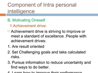 B. Motivating Oneself
1.Achievement drive:
 Achievement drive is striving to improve or
meet a standard of excellance .People with
achievement drives:
1. Are result oriented
2. Set Challenging goals and take calculated
risks.
3. Pursue information to reduce uncertainty and
find ways to do better.
Component of Intra personal
intelligence
 