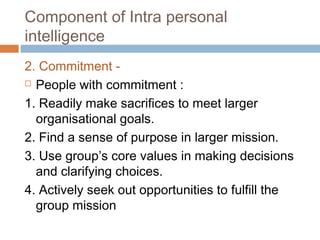 2. Commitment -
 People with commitment :
1. Readily make sacrifices to meet larger
organisational goals.
2. Find a sense of purpose in larger mission.
3. Use group’s core values in making decisions
and clarifying choices.
4. Actively seek out opportunities to fulfill the
group mission
Component of Intra personal
intelligence
 