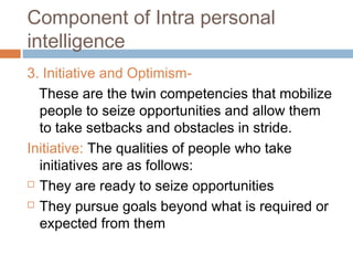 Component of Intra personal
intelligence
3. Initiative and Optimism-
These are the twin competencies that mobilize
people to seize opportunities and allow them
to take setbacks and obstacles in stride.
Initiative: The qualities of people who take
initiatives are as follows:
 They are ready to seize opportunities
 They pursue goals beyond what is required or
expected from them
 
