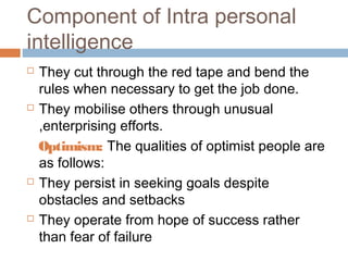 Component of Intra personal
intelligence
 They cut through the red tape and bend the
rules when necessary to get the job done.
 They mobilise others through unusual
,enterprising efforts.
Optimism: The qualities of optimist people are
as follows:
 They persist in seeking goals despite
obstacles and setbacks
 They operate from hope of success rather
than fear of failure
 