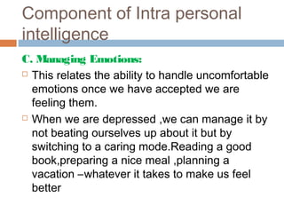 Component of Intra personal
intelligence
C. Managing Emotions:
 This relates the ability to handle uncomfortable
emotions once we have accepted we are
feeling them.
 When we are depressed ,we can manage it by
not beating ourselves up about it but by
switching to a caring mode.Reading a good
book,preparing a nice meal ,planning a
vacation –whatever it takes to make us feel
better
 