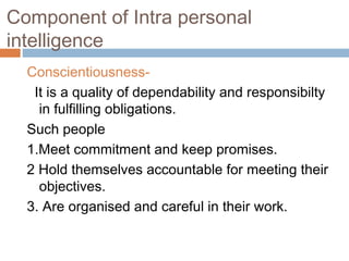 Component of Intra personal
intelligence
Conscientiousness-
It is a quality of dependability and responsibilty
in fulfilling obligations.
Such people
1.Meet commitment and keep promises.
2 Hold themselves accountable for meeting their
objectives.
3. Are organised and careful in their work.
 