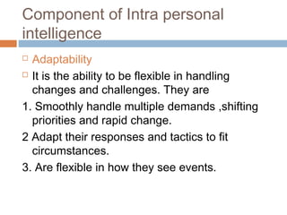 Component of Intra personal
intelligence
 Adaptability
 It is the ability to be flexible in handling
changes and challenges. They are
1. Smoothly handle multiple demands ,shifting
priorities and rapid change.
2 Adapt their responses and tactics to fit
circumstances.
3. Are flexible in how they see events.
 