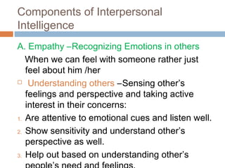 Components of Interpersonal
Intelligence
A. Empathy –Recognizing Emotions in others
When we can feel with someone rather just
feel about him /her
 Understanding others –Sensing other’s
feelings and perspective and taking active
interest in their concerns:
1. Are attentive to emotional cues and listen well.
2. Show sensitivity and understand other’s
perspective as well.
3. Help out based on understanding other’s
 