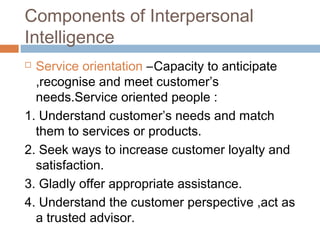 Components of Interpersonal
Intelligence
 Service orientation –Capacity to anticipate
,recognise and meet customer’s
needs.Service oriented people :
1. Understand customer’s needs and match
them to services or products.
2. Seek ways to increase customer loyalty and
satisfaction.
3. Gladly offer appropriate assistance.
4. Understand the customer perspective ,act as
a trusted advisor.
 