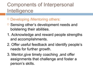 Components of Interpersonal
Intelligence
 Developing /Mentoring others:
 Sensing other’s development needs and
bolstering their abilities.
1. Acknowledge and reward people strengths
and accomplishments.
2. Offer useful feedback and identify people’s
needs for further growth.
3. Mentor,give timely coaching ,and offer
assignments that challenge and foster a
person’s skills.
 