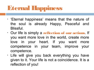 Eternal Happiness
• ‘Eternal happiness’ means that the nature of
the soul is already Happy, Peaceful and
Blissful.
• Our life is simply a reflection of our actions. If
you want more love in the world, create more
love in your heart. If you want more
competence in your team, improve your
competence.
• Life will give you back everything you have
given to it. Your life is not a coincidence. It is a
reflection of you!
 