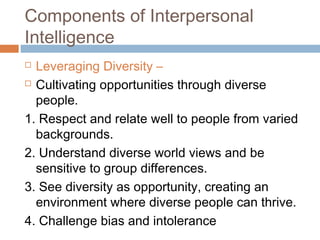  Leveraging Diversity –
 Cultivating opportunities through diverse
people.
1. Respect and relate well to people from varied
backgrounds.
2. Understand diverse world views and be
sensitive to group differences.
3. See diversity as opportunity, creating an
environment where diverse people can thrive.
4. Challenge bias and intolerance
Components of Interpersonal
Intelligence
 