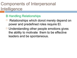 B Handling Relationships
 Relationships which donot merely depend on
power and predefined roles require EI.
 Understanding other people emotions gives
the ability to motivate them to be effective
leaders and be spontaneous.
Components of Interpersonal
Intelligence
 