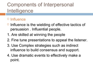  Influence
 Influence is the wielding of effective tactics of
persuasion . Influential people.
1. Are skilled at winning the people
2. Fine tune presentations to appeal the listener.
3. Use Complex strategies such as indirect
influence to build consensus and support.
4. Use dramatic events to effectively make a
point.
Components of Interpersonal
Intelligence
 