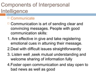  Communicate
 Communication is art of sending clear and
convincing messages. People with good
communication skills:
1. Are effective in give and take registering
emotional cues in attuning their message.
2.Deal with difficult issues straightforwardly
3. Listen well ,seek mutual understanding and
welcome sharing of information fully
4.Foster open communication and stay open to
bad news as well as good
Components of Interpersonal
Intelligence
 