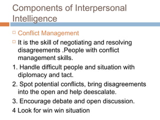  Conflict Management
 It is the skill of negotiating and resolving
disagreements .People with conflict
management skills.
1. Handle difficult people and situation with
diplomacy and tact.
2. Spot potential conflicts, bring disagreements
into the open and help deescalate.
3. Encourage debate and open discussion.
4 Look for win win situation
Components of Interpersonal
Intelligence
 