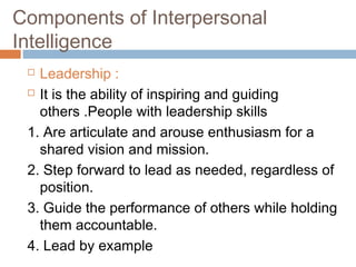  Leadership :
 It is the ability of inspiring and guiding
others .People with leadership skills
1. Are articulate and arouse enthusiasm for a
shared vision and mission.
2. Step forward to lead as needed, regardless of
position.
3. Guide the performance of others while holding
them accountable.
4. Lead by example
Components of Interpersonal
Intelligence
 