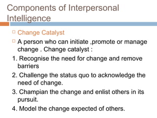  Change Catalyst
 A person who can initiate ,promote or manage
change . Change catalyst :
1. Recognise the need for change and remove
barriers
2. Challenge the status quo to acknowledge the
need of change.
3. Champian the change and enlist others in its
pursuit.
4. Model the change expected of others.
Components of Interpersonal
Intelligence
 
