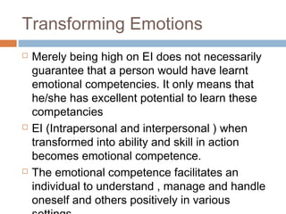Transforming Emotions
 Merely being high on EI does not necessarily
guarantee that a person would have learnt
emotional competencies. It only means that
he/she has excellent potential to learn these
competancies
 EI (Intrapersonal and interpersonal ) when
transformed into ability and skill in action
becomes emotional competence.
 The emotional competence facilitates an
individual to understand , manage and handle
oneself and others positively in various
 
