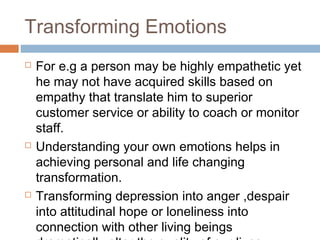 Transforming Emotions
 For e.g a person may be highly empathetic yet
he may not have acquired skills based on
empathy that translate him to superior
customer service or ability to coach or monitor
staff.
 Understanding your own emotions helps in
achieving personal and life changing
transformation.
 Transforming depression into anger ,despair
into attitudinal hope or loneliness into
connection with other living beings
 