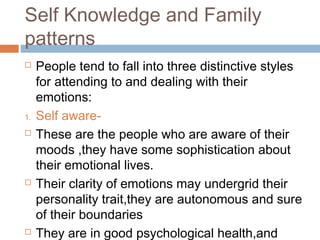 Self Knowledge and Family
patterns
 People tend to fall into three distinctive styles
for attending to and dealing with their
emotions:
1. Self aware-
 These are the people who are aware of their
moods ,they have some sophistication about
their emotional lives.
 Their clarity of emotions may undergrid their
personality trait,they are autonomous and sure
of their boundaries
 They are in good psychological health,and
 