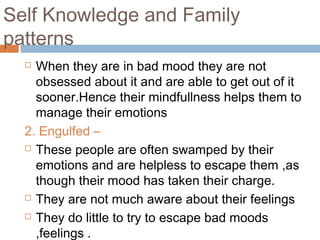 Self Knowledge and Family
patterns
 When they are in bad mood they are not
obsessed about it and are able to get out of it
sooner.Hence their mindfullness helps them to
manage their emotions
2. Engulfed –
 These people are often swamped by their
emotions and are helpless to escape them ,as
though their mood has taken their charge.
 They are not much aware about their feelings
 They do little to try to escape bad moods
,feelings .
 