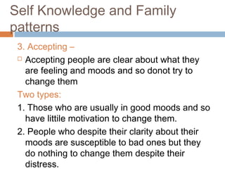 Self Knowledge and Family
patterns
3. Accepting –
 Accepting people are clear about what they
are feeling and moods and so donot try to
change them
Two types:
1. Those who are usually in good moods and so
have littile motivation to change them.
2. People who despite their clarity about their
moods are susceptible to bad ones but they
do nothing to change them despite their
distress.
 