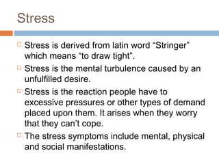 Stress
 Stress is derived from latin word “Stringer”
which means “to draw tight”.
 Stress is the mental turbulence caused by an
unfulfilled desire.
 Stress is the reaction people have to
excessive pressures or other types of demand
placed upon them. It arises when they worry
that they can’t cope.
 The stress symptoms include mental, physical
and social manifestations.
 