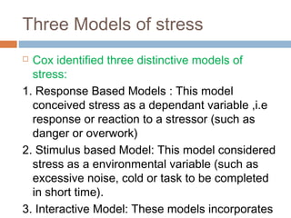 Three Models of stress
 Cox identified three distinctive models of
stress:
1. Response Based Models : This model
conceived stress as a dependant variable ,i.e
response or reaction to a stressor (such as
danger or overwork)
2. Stimulus based Model: This model considered
stress as a environmental variable (such as
excessive noise, cold or task to be completed
in short time).
3. Interactive Model: These models incorporates
 