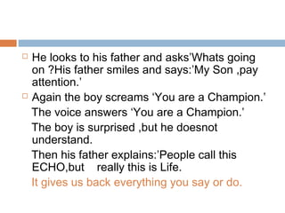  He looks to his father and asks’Whats going
on ?His father smiles and says:’My Son ,pay
attention.’
 Again the boy screams ‘You are a Champion.’
The voice answers ‘You are a Champion.’
The boy is surprised ,but he doesnot
understand.
Then his father explains:’People call this
ECHO,but really this is Life.
It gives us back everything you say or do.
 