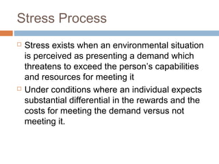 Stress Process
 Stress exists when an environmental situation
is perceived as presenting a demand which
threatens to exceed the person’s capabilities
and resources for meeting it
 Under conditions where an individual expects
substantial differential in the rewards and the
costs for meeting the demand versus not
meeting it.
 