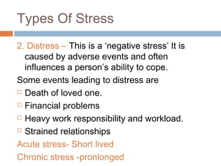 Types Of Stress
2. Distress – This is a ‘negative stress’ It is
caused by adverse events and often
influences a person’s ability to cope.
Some events leading to distress are
 Death of loved one.
 Financial problems
 Heavy work responsibility and workload.
 Strained relationships
Acute stress- Short lived
Chronic stress -pronlonged
 