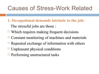 Causes of Stress-Work Related
1. Occupational demands intrinsic to the job:
The stressful jobs are those :
 Which requires making frequent decisions
 Constant monitoring of machines and materials
 Repeated exchange of information with others
 Unpleasant physical conditions
 Performing unstructured tasks
 