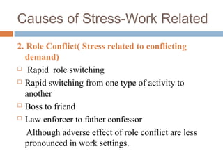 2. Role Conflict( Stress related to conflicting
demand)
 Rapid role switching
 Rapid switching from one type of activity to
another
 Boss to friend
 Law enforcer to father confessor
Although adverse effect of role conflict are less
pronounced in work settings.
Causes of Stress-Work Related
 