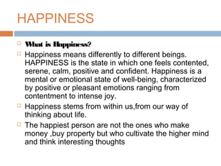 HAPPINESS
 What is Happiness?
 Happiness means differently to different beings.
HAPPINESS is the state in which one feels contented,
serene, calm, positive and confident. Happiness is a
mental or emotional state of well-being, characterized
by positive or pleasant emotions ranging from
contentment to intense joy.
 Happiness stems from within us,from our way of
thinking about life.
 The happiest person are not the ones who make
money ,buy property but who cultivate the higher mind
and think interesting thoughts
 