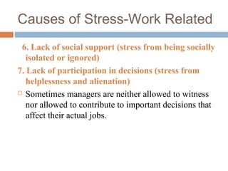 Causes of Stress-Work Related
6. Lack of social support (stress from being socially
isolated or ignored)
7. Lack of participation in decisions (stress from
helplessness and alienation)
 Sometimes managers are neither allowed to witness
nor allowed to contribute to important decisions that
affect their actual jobs.
 
