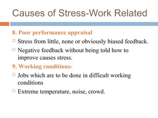 Causes of Stress-Work Related
8. Poor performance appraisal
 Stress from little, none or obviously biased feedback.
 Negative feedback without being told how to
improve causes stress.
9. Working conditions-
 Jobs which are to be done in difficult working
conditions
 Extreme temperature, noise, crowd.
 