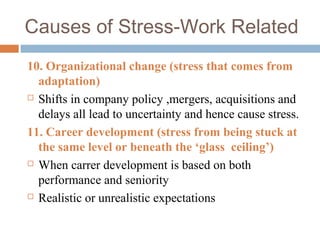 Causes of Stress-Work Related
10. Organizational change (stress that comes from
adaptation)
 Shifts in company policy ,mergers, acquisitions and
delays all lead to uncertainty and hence cause stress.
11. Career development (stress from being stuck at
the same level or beneath the ‘glass ceiling’)
 When carrer development is based on both
performance and seniority
 Realistic or unrealistic expectations
 
