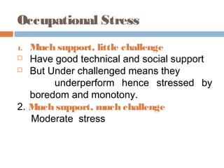 Occupational Stress
1. Much support, little challenge
 Have good technical and social support
 But Under challenged means they
underperform hence stressed by
boredom and monotony.
2. Much support, much challenge
Moderate stress
 