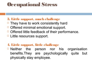 Occupational Stress
3. Little support, much challenge
 They have to work consistently hard
 Offered minimal emotional support.
 Offered little feedback of their performance.
 Little resources support.
4. Little support, little challenge
 Neither the person nor his organisation
benefits.They are psychologically quite but
physically stay employee.
 