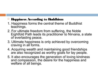  Happiness According to Buddhism
1. Happiness forms the central theme of Buddhist
teachings.
2. For ultimate freedom from suffering, the Noble
Eightfold Path leads its practitioner to Nirvana, a state
of everlasting peace.
3. Ultimate happiness is only achieved by overcoming
craving in all forms.
4. Acquiring wealth and maintaining good friendships
are also recognized as worthy goals for lay people.
5. It also encourages the generation of loving kindness
and compassion, the desire for the happiness and
welfare of all beings.
 