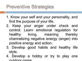 Preventive Strategies
1. Know your self and your personality, and
find the purpose of your life.
2. Keep your anger under check and
control. Learn emotional regulation for
healthy living, meaning thereby
channelizing negative energy (anger) into
positive energy and action.
3. Develop good habits and healthy life
style.
4. Develop a hobby or try to play one
 