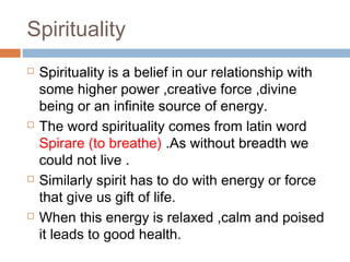Spirituality
 Spirituality is a belief in our relationship with
some higher power ,creative force ,divine
being or an infinite source of energy.
 The word spirituality comes from latin word
Spirare (to breathe) .As without breadth we
could not live .
 Similarly spirit has to do with energy or force
that give us gift of life.
 When this energy is relaxed ,calm and poised
it leads to good health.
 