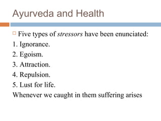 Ayurveda and Health
 Five types of stressors have been enunciated:
1. Ignorance.
2. Egoism.
3. Attraction.
4. Repulsion.
5. Lust for life.
Whenever we caught in them suffering arises
 