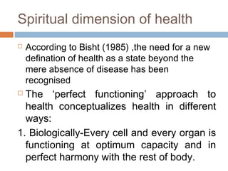 Spiritual dimension of health
 According to Bisht (1985) ,the need for a new
defination of health as a state beyond the
mere absence of disease has been
recognised
 The ‘perfect functioning’ approach to
health conceptualizes health in different
ways:
1. Biologically-Every cell and every organ is
functioning at optimum capacity and in
perfect harmony with the rest of body.
 