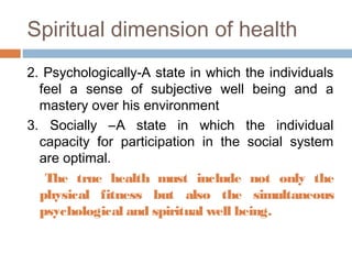 2. Psychologically-A state in which the individuals
feel a sense of subjective well being and a
mastery over his environment
3. Socially –A state in which the individual
capacity for participation in the social system
are optimal.
The true health must include not only the
physical fitness but also the simultaneous
psychological and spiritual well being.
Spiritual dimension of health
 
