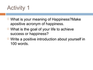 Activity 1
 What is your meaning of Happiness?Make
apositive acronym of happiness.
 What is the goal of your life to achieve
success or happiness?
 Write a positive introduction about yourself in
100 words.
 