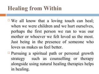 Healing from Within
 We all know that a loving touch can heal;
when we were children and we hurt ourselves,
perhaps the first person we ran to was our
mother or whoever we felt loved us the most.
Just being in the presence of someone who
loves us makes us feel better.
 Pursuing a spiritual path or personal growth
strategy such as counselling or therapy
alongside using natural healing therapies helps
in healing.
 