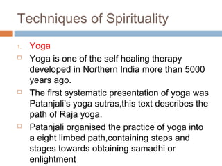 Techniques of Spirituality
1. Yoga
 Yoga is one of the self healing therapy
developed in Northern India more than 5000
years ago.
 The first systematic presentation of yoga was
Patanjali’s yoga sutras,this text describes the
path of Raja yoga.
 Patanjali organised the practice of yoga into
a eight limbed path,containing steps and
stages towards obtaining samadhi or
enlightment
 