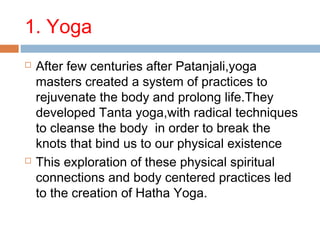 1. Yoga
 After few centuries after Patanjali,yoga
masters created a system of practices to
rejuvenate the body and prolong life.They
developed Tanta yoga,with radical techniques
to cleanse the body in order to break the
knots that bind us to our physical existence
 This exploration of these physical spiritual
connections and body centered practices led
to the creation of Hatha Yoga.
 