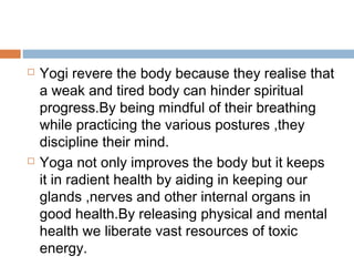  Yogi revere the body because they realise that
a weak and tired body can hinder spiritual
progress.By being mindful of their breathing
while practicing the various postures ,they
discipline their mind.
 Yoga not only improves the body but it keeps
it in radient health by aiding in keeping our
glands ,nerves and other internal organs in
good health.By releasing physical and mental
health we liberate vast resources of toxic
energy.
 
