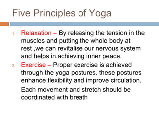 Five Principles of Yoga
1. Relaxation – By releasing the tension in the
muscles and putting the whole body at
rest ,we can revitalise our nervous system
and helps in achieving inner peace.
2. Exercise – Proper exercise is achieved
through the yoga postures. these postures
enhance flexibility and improve circulation.
Each movement and stretch should be
coordinated with breath
 