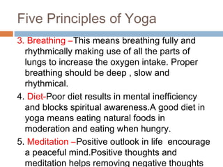 Five Principles of Yoga
3. Breathing –This means breathing fully and
rhythmically making use of all the parts of
lungs to increase the oxygen intake. Proper
breathing should be deep , slow and
rhythmical.
4. Diet-Poor diet results in mental inefficiency
and blocks spiritual awareness.A good diet in
yoga means eating natural foods in
moderation and eating when hungry.
5. Meditation –Positive outlook in life encourage
a peaceful mind.Positive thoughts and
meditation helps removing negative thoughts
 